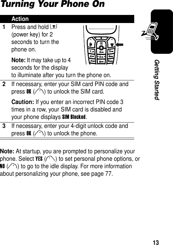 13Getting StartedTurning Your Phone OnNote: At startup, you are prompted to personalize your phone. Select YES(l) to set personal phone options, or NO(r) to go to the idle display. For more information about personalizing your phone, see page 77.Action1Press and hold e (power key) for 2 seconds to turn the phone on.Note: It may take up to 4 seconds for the display to illuminate after you turn the phone on. 2If necessary, enter your SIM card PIN code and press OK(r) to unlock the SIM card.Caution: If you enter an incorrect PIN code 3 times in a row, your SIM card is disabled and your phone displays SIM Blocked.3If necessary, enter your 4-digit unlock code and press OK(r) to unlock the phone.