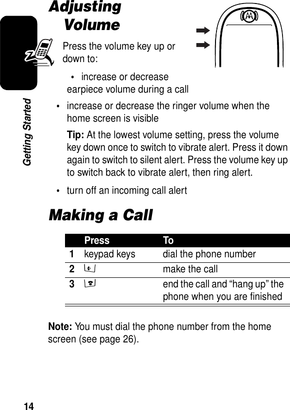 14Getting StartedAdjusting VolumePress the volume key up or down to:•increase or decrease earpiece volume during a call•increase or decrease the ringer volume when the home screen is visibleTip: At the lowest volume setting, press the volume key down once to switch to vibrate alert. Press it down again to switch to silent alert. Press the volume key up to switch back to vibrate alert, then ring alert.•turn off an incoming call alertMaking a CallNote: You must dial the phone number from the home screen (see page 26).Press To1keypad keys dial the phone number2s  make the call3e  end the call and “hang up” the phone when you are finished