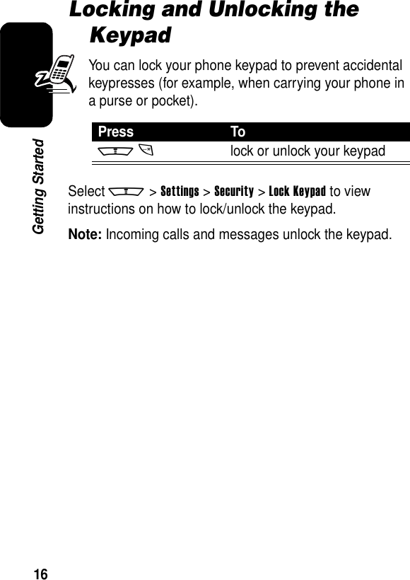 16Getting StartedLocking and Unlocking the KeypadYou can lock your phone keypad to prevent accidental keypresses (for example, when carrying your phone in a purse or pocket).Select m &gt;Settings &gt;Security &gt;Lock Keypad to view instructions on how to lock/unlock the keypad.Note: Incoming calls and messages unlock the keypad.Press Tomtlock or unlock your keypad