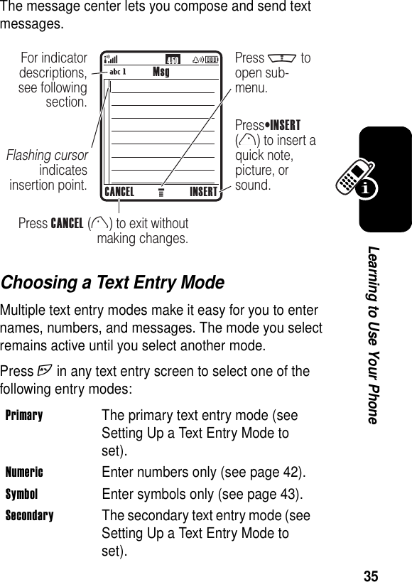 35Learning to Use Your PhoneThe message center lets you compose and send text messages.Choosing a Text Entry ModeMultiple text entry modes make it easy for you to enter names, numbers, and messages. The mode you select remains active until you select another mode.Press h in any text entry screen to select one of the following entry modes:Primary  The primary text entry mode (see Setting Up a Text Entry Mode to set).Numeric  Enter numbers only (see page 42).Symbol  Enter symbols only (see page 43).Secondary  The secondary text entry mode (see Setting Up a Text Entry Mode to set).450MsgCANCEL INSERTPress CANCEL (l) to exit withoutmaking changes.PressINSERT(r) to insert aquick note,picture, orsound.For indicatordescriptions,see followingsection.Flashing cursorindicatesinsertion point.Press m toopen sub-menu.