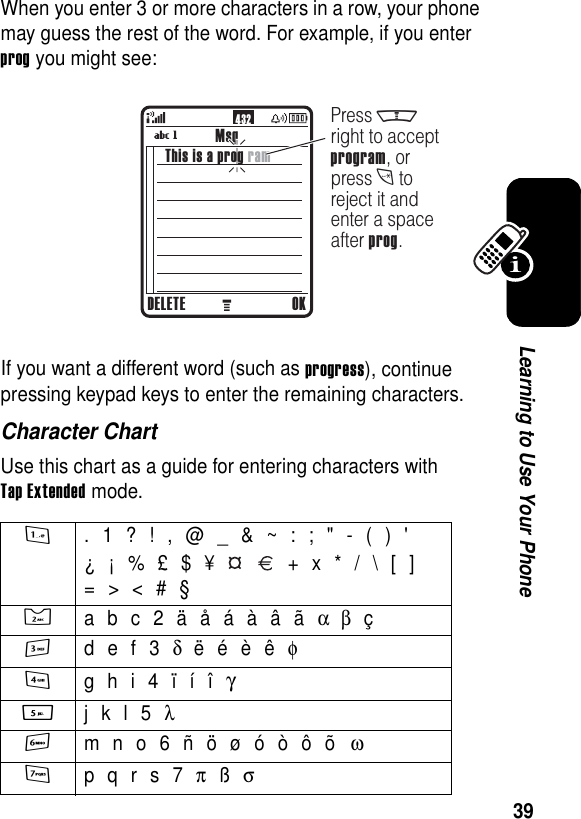 39Learning to Use Your PhoneWhen you enter 3 or more characters in a row, your phone may guess the rest of the word. For example, if you enter prog you might see:If you want a different word (such as progress), continue pressing keypad keys to enter the remaining characters.Character ChartUse this chart as a guide for entering characters with Tap Extended mode.1 . 1 ? ! , @ _ &amp; ~ : ; &quot; - ( ) &apos;¿ ¡ % £ $ ¥     + x * / \ [ ]= &gt; &lt; # §2  a b c 2 ä å á à â ã α β ç3 d e f 3 δ ë é è ê φ4 g h i 4 ï í î γ5  j k l 5 λ6 m n o 6 ñ ö ø ó ò ô õ ω7 p q r s 7 π ß σ432MsgDELETE OKPress mright to acceptprogram, orpress t toreject it andenter a spaceafter prog.This is a prog ram