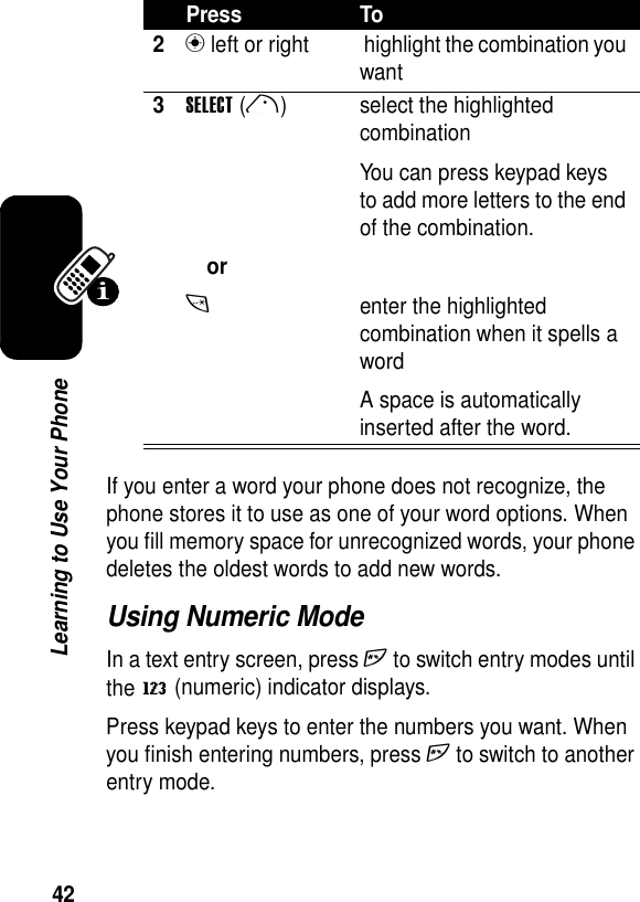 42Learning to Use Your PhoneIf you enter a word your phone does not recognize, the phone stores it to use as one of your word options. When you fill memory space for unrecognized words, your phone deletes the oldest words to add new words.Using Numeric ModeIn a text entry screen, press h to switch entry modes until the W (numeric) indicator displays.Press keypad keys to enter the numbers you want. When you finish entering numbers, press h to switch to another entry mode.2n left or right  highlight the combination you want3SELECT(r)ort select the highlighted combinationYou can press keypad keys to add more letters to the end of the combination.enter the highlighted combination when it spells a wordA space is automatically inserted after the word.Press To