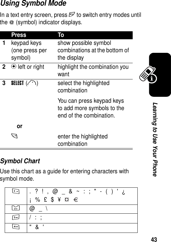 43Learning to Use Your PhoneUsing Symbol ModeIn a text entry screen, press h to switch entry modes until the [ (symbol) indicator displays.Symbol ChartUse this chart as a guide for entering characters with symbol mode.Press To1keypad keys (one press per symbol)show possible symbol combinations at the bottom of the display2n left or right highlight the combination you want3SELECT(r)ort select the highlighted combinationYou can press keypad keys to add more symbols to the end of the combination.enter the highlighted combination1 . ? ! , @ _ &amp; ~ : ; &quot; - ( ) &apos; ¿¡ % £ $ ¥   2  @ _ \3 / : ;4 &quot; &amp; &apos;