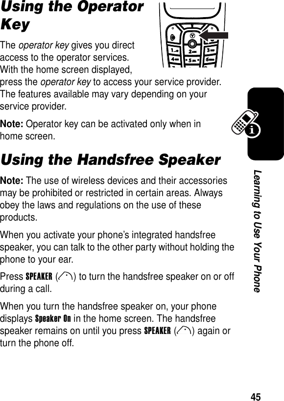 45Learning to Use Your PhoneUsing the Operator KeyThe operator key gives you direct access to the operator services. With the home screen displayed, press the operator key to access your service provider. The features available may vary depending on your service provider.Note: Operator key can be activated only when in home screen.Using the Handsfree SpeakerNote: The use of wireless devices and their accessories may be prohibited or restricted in certain areas. Always obey the laws and regulations on the use of these products.When you activate your phone’s integrated handsfree speaker, you can talk to the other party without holding the phone to your ear.Press SPEAKER(r) to turn the handsfree speaker on or off during a call.When you turn the handsfree speaker on, your phone displays Speaker On in the home screen. The handsfree speaker remains on until you press SPEAKER(r) again or turn the phone off.