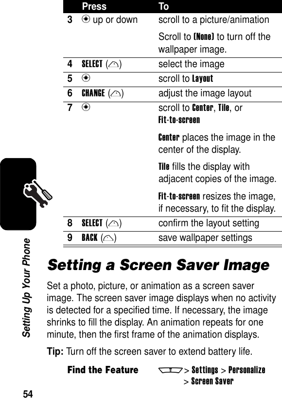 54Setting Up Your PhoneSetting a Screen Saver ImageSet a photo, picture, or animation as a screen saver image. The screen saver image displays when no activity is detected for a specified time. If necessary, the image shrinks to fill the display. An animation repeats for one minute, then the first frame of the animation displays.Tip: Turn off the screen saver to extend battery life.3n up or down  scroll to a picture/animationScroll to (None) to turn off the wallpaper image.4SELECT(r) select the image5n scroll to Layout6CHANGE(r) adjust the image layout7n scroll to Center, Tile, or Fit-to-screenCenter places the image in the center of the display.Tile fills the display with adjacent copies of the image.Fit-to-screen resizes the image, if necessary, to fit the display.8SELECT(r) confirm the layout setting9BACK(l) save wallpaper settingsFind the Featurem&gt;Settings &gt;Personalize &gt;Screen SaverPress To