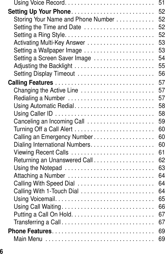 6Using Voice Record. . . . . . . . . . . . . . . . . . . . . . . . . . . .   51Setting Up Your Phone. . . . . . . . . . . . . . . . . . . . . . . . . .   52Storing Your Name and Phone Number . . . . . . . . . . . .   52Setting the Time and Date  . . . . . . . . . . . . . . . . . . . . . .   52Setting a Ring Style. . . . . . . . . . . . . . . . . . . . . . . . . . . .   52Activating Multi-Key Answer . . . . . . . . . . . . . . . . . . . . .   53Setting a Wallpaper Image . . . . . . . . . . . . . . . . . . . . . .   53Setting a Screen Saver Image  . . . . . . . . . . . . . . . . . . .   54Adjusting the Backlight . . . . . . . . . . . . . . . . . . . . . . . . .   55Setting Display Timeout  . . . . . . . . . . . . . . . . . . . . . . . .   56Calling Features . . . . . . . . . . . . . . . . . . . . . . . . . . . . . . .   57Changing the Active Line  . . . . . . . . . . . . . . . . . . . . . . .   57Redialing a Number  . . . . . . . . . . . . . . . . . . . . . . . . . . .   57Using Automatic Redial. . . . . . . . . . . . . . . . . . . . . . . . .   58Using Caller ID . . . . . . . . . . . . . . . . . . . . . . . . . . . . . . .   58Canceling an Incoming Call  . . . . . . . . . . . . . . . . . . . . .   59Turning Off a Call Alert . . . . . . . . . . . . . . . . . . . . . . . . .   60Calling an Emergency Number . . . . . . . . . . . . . . . . . . .   60Dialing International Numbers. . . . . . . . . . . . . . . . . . . .   60Viewing Recent Calls  . . . . . . . . . . . . . . . . . . . . . . . . . .   61Returning an Unanswered Call . . . . . . . . . . . . . . . . . . .   62Using the Notepad  . . . . . . . . . . . . . . . . . . . . . . . . . . . .   63Attaching a Number  . . . . . . . . . . . . . . . . . . . . . . . . . . .   64Calling With Speed Dial  . . . . . . . . . . . . . . . . . . . . . . . .   64Calling With 1-Touch Dial . . . . . . . . . . . . . . . . . . . . . . .   64Using Voicemail. . . . . . . . . . . . . . . . . . . . . . . . . . . . . . .   65Using Call Waiting. . . . . . . . . . . . . . . . . . . . . . . . . . . . .   66Putting a Call On Hold. . . . . . . . . . . . . . . . . . . . . . . . . .   67Transferring a Call. . . . . . . . . . . . . . . . . . . . . . . . . . . . .   67Phone Features. . . . . . . . . . . . . . . . . . . . . . . . . . . . . . . .   69Main Menu  . . . . . . . . . . . . . . . . . . . . . . . . . . . . . . . . . .   69