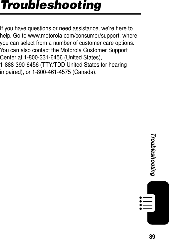 89TroubleshootingTroubleshootingIf you have questions or need assistance, we&apos;re here to help. Go to www.motorola.com/consumer/support, where you can select from a number of customer care options. You can also contact the Motorola Customer Support Center at 1-800-331-6456 (United States), 1-888-390-6456 (TTY/TDD United States for hearing impaired), or 1-800-461-4575 (Canada).