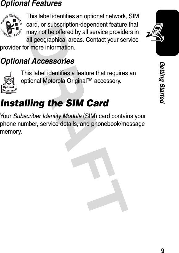 DRAFT 9Getting StartedOptional FeaturesThis label identifies an optional network, SIM card, or subscription-dependent feature that may not be offered by all service providers in all geographical areas. Contact your service provider for more information.Optional AccessoriesThis label identifies a feature that requires an optional Motorola Original™ accessory.Installing the SIM CardYo u r   Subscriber Identity Module (SIM) card contains your phone number, service details, and phonebook/message memory.