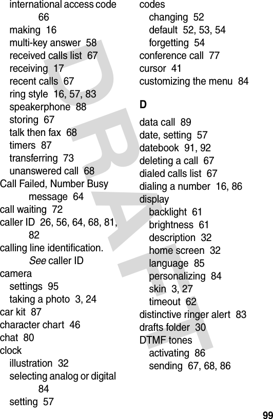 DRAFT 99international access code  66making  16multi-key answer  58received calls list  67receiving  17recent calls  67ring style  16, 57, 83speakerphone  88storing  67talk then fax  68timers  87transferring  73unanswered call  68Call Failed, Number Busy message  64call waiting  72caller ID  26, 56, 64, 68, 81, 82calling line identification. See caller IDcamerasettings  95taking a photo  3, 24car kit  87character chart  46chat  80clockillustration  32selecting analog or digital  84setting  57codeschanging  52default  52, 53, 54forgetting  54conference call  77cursor  41customizing the menu  84Ddata call  89date, setting  57datebook  91, 92deleting a call  67dialed calls list  67dialing a number  16, 86displaybacklight  61brightness  61description  32home screen  32language  85personalizing  84skin  3, 27timeout  62distinctive ringer alert  83drafts folder  30DTMF tonesactivating  86sending  67, 68, 86