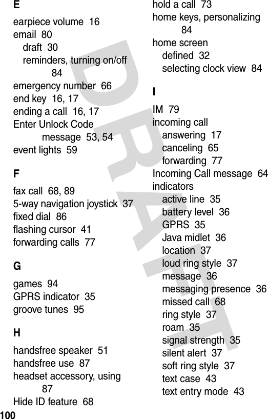 DRAFT 100Eearpiece volume  16email  80draft  30reminders, turning on/off  84emergency number  66end key  16, 17ending a call  16, 17Enter Unlock Code message  53, 54event lights  59Ffax call  68, 895-way navigation joystick  37fixed dial  86flashing cursor  41forwarding calls  77Ggames  94GPRS indicator  35groove tunes  95Hhandsfree speaker  51handsfree use  87headset accessory, using  87Hide ID feature  68hold a call  73home keys, personalizing  84home screendefined  32selecting clock view  84IIM  79incoming callanswering  17canceling  65forwarding  77Incoming Call message  64indicatorsactive line  35battery level  36GPRS  35Java midlet  36location  37loud ring style  37message  36messaging presence  36missed call  68ring style  37roam  35signal strength  35silent alert  37soft ring style  37text case  43text entry mode  43