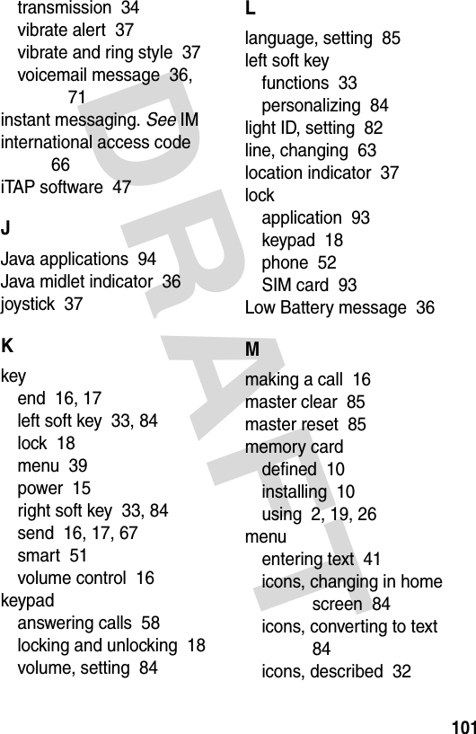 DRAFT 101transmission  34vibrate alert  37vibrate and ring style  37voicemail message  36, 71instant messaging. See IMinternational access code  66iTAP software  47JJava applications  94Java midlet indicator  36joystick  37Kkeyend  16, 17left soft key  33, 84lock  18menu  39power  15right soft key  33, 84send  16, 17, 67smart  51volume control  16keypadanswering calls  58locking and unlocking  18volume, setting  84Llanguage, setting  85left soft keyfunctions  33personalizing  84light ID, setting  82line, changing  63location indicator  37lockapplication  93keypad  18phone  52SIM card  93Low Battery message  36Mmaking a call  16master clear  85master reset  85memory carddefined  10installing  10using  2, 19, 26menuentering text  41icons, changing in home screen  84icons, converting to text  84icons, described  32