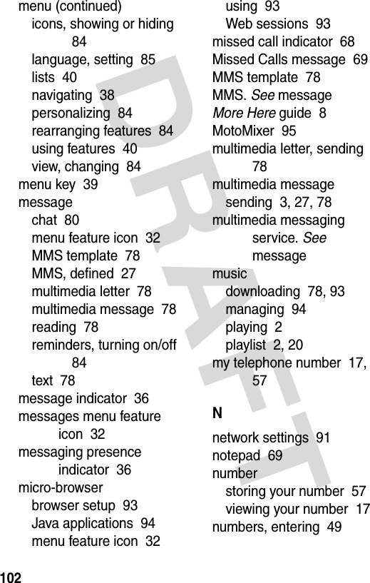 DRAFT 102menu (continued)icons, showing or hiding  84language, setting  85lists  40navigating  38personalizing  84rearranging features  84using features  40view, changing  84menu key  39messagechat  80menu feature icon  32MMS template  78MMS, defined  27multimedia letter  78multimedia message  78reading  78reminders, turning on/off  84text  78message indicator  36messages menu feature icon  32messaging presence indicator  36micro-browserbrowser setup  93Java applications  94menu feature icon  32using  93Web sessions  93missed call indicator  68Missed Calls message  69MMS template  78MMS. See messageMore Here guide  8MotoMixer  95multimedia letter, sending  78multimedia messagesending  3, 27, 78multimedia messaging service. See messagemusicdownloading  78, 93managing  94playing  2playlist  2, 20my telephone number  17, 57Nnetwork settings  91notepad  69numberstoring your number  57viewing your number  17numbers, entering  49