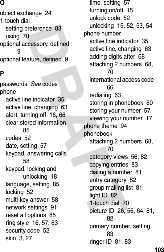 DRAFT 103Oobject exchange  241-touch dialsetting preference  83using  70optional accessory, defined  9optional feature, defined  9Ppasswords. See codesphoneactive line indicator  35active line, changing  63alert, turning off  16, 66clear stored information  85codes  52date, setting  57keypad, answering calls  58keypad, locking and unlocking  18language, setting  85locking  52multi-key answer  58network settings  91reset all options  85ring style  16, 57, 83security code  52skin  3, 27time, setting  57turning on/off  15unlock code  52unlocking  15, 52, 53, 54phone numberactive line indicator  35active line, changing  63adding digits after  68attaching 2 numbers  68, 70international access code  66redialing  63storing in phonebook  80storing your number  57viewing your number  17phone theme  94phonebookattaching 2 numbers  68, 70category views  56, 82copying entries  83dialing a number  81entry category  82group mailing list  81light ID  821-touch dial  70picture ID  26, 56, 64, 81, 82primary number, setting  83ringer ID  81, 83