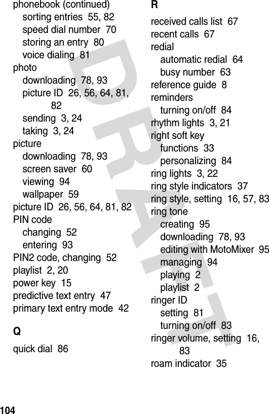 DRAFT 104phonebook (continued)sorting entries  55, 82speed dial number  70storing an entry  80voice dialing  81photodownloading  78, 93picture ID  26, 56, 64, 81, 82sending  3, 24taking  3, 24picturedownloading  78, 93screen saver  60viewing  94wallpaper  59picture ID  26, 56, 64, 81, 82PIN codechanging  52entering  93PIN2 code, changing  52playlist  2, 20power key  15predictive text entry  47primary text entry mode  42Qquick dial  86Rreceived calls list  67recent calls  67redialautomatic redial  64busy number  63reference guide  8remindersturning on/off  84rhythm lights  3, 21right soft keyfunctions  33personalizing  84ring lights  3, 22ring style indicators  37ring style, setting  16, 57, 83ring tonecreating  95downloading  78, 93editing with MotoMixer  95managing  94playing  2playlist  2ringer IDsetting  81turning on/off  83ringer volume, setting  16, 83roam indicator  35