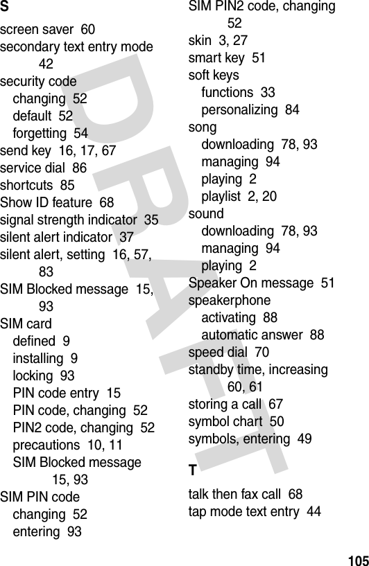 DRAFT 105Sscreen saver  60secondary text entry mode  42security codechanging  52default  52forgetting  54send key  16, 17, 67service dial  86shortcuts  85Show ID feature  68signal strength indicator  35silent alert indicator  37silent alert, setting  16, 57, 83SIM Blocked message  15, 93SIM carddefined  9installing  9locking  93PIN code entry  15PIN code, changing  52PIN2 code, changing  52precautions  10, 11SIM Blocked message  15, 93SIM PIN codechanging  52entering  93SIM PIN2 code, changing  52skin  3, 27smart key  51soft keysfunctions  33personalizing  84songdownloading  78, 93managing  94playing  2playlist  2, 20sounddownloading  78, 93managing  94playing  2Speaker On message  51speakerphoneactivating  88automatic answer  88speed dial  70standby time, increasing  60, 61storing a call  67symbol chart  50symbols, entering  49Ttalk then fax call  68tap mode text entry  44