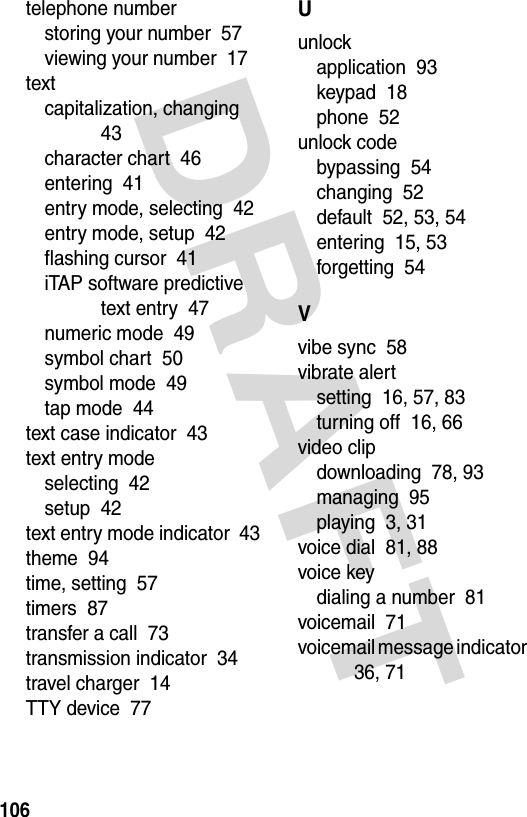 DRAFT 106telephone numberstoring your number  57viewing your number  17textcapitalization, changing  43character chart  46entering  41entry mode, selecting  42entry mode, setup  42flashing cursor  41iTAP software predictive text entry  47numeric mode  49symbol chart  50symbol mode  49tap mode  44text case indicator  43text entry modeselecting  42setup  42text entry mode indicator  43theme  94time, setting  57timers  87transfer a call  73transmission indicator  34travel charger  14TTY device  77Uunlockapplication  93keypad  18phone  52unlock codebypassing  54changing  52default  52, 53, 54entering  15, 53forgetting  54Vvibe sync  58vibrate alertsetting  16, 57, 83turning off  16, 66video clipdownloading  78, 93managing  95playing  3, 31voice dial  81, 88voice keydialing a number  81voicemail  71voicemail message indicator  36, 71