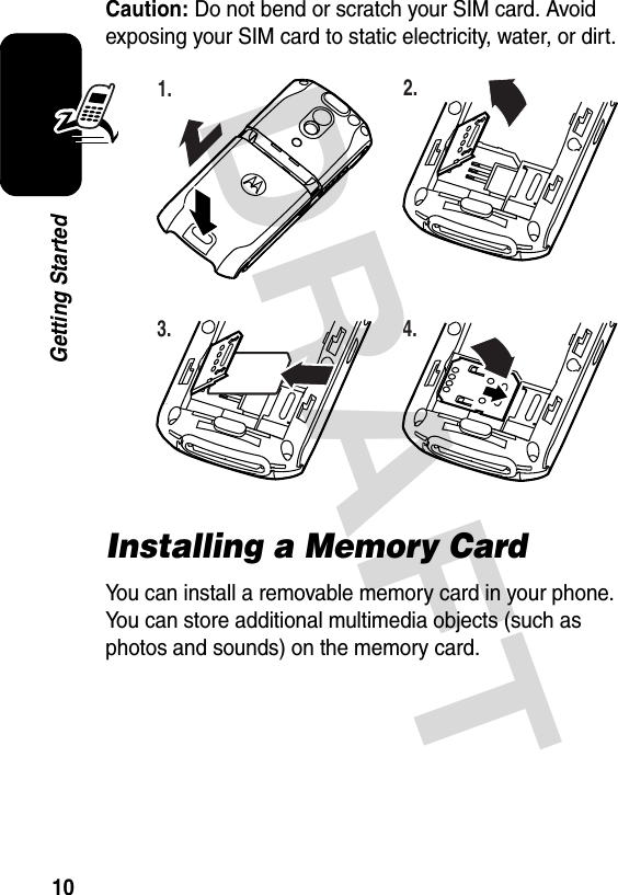 DRAFT 10Getting StartedCaution: Do not bend or scratch your SIM card. Avoid exposing your SIM card to static electricity, water, or dirt.Installing a Memory CardYou can install a removable memory card in your phone. You can store additional multimedia objects (such as photos and sounds) on the memory card.032386o1.032387o2.032388o3.032389o4.