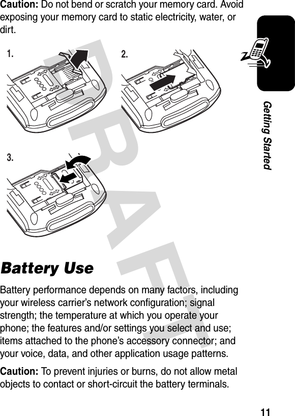 DRAFT 11Getting StartedCaution: Do not bend or scratch your memory card. Avoid exposing your memory card to static electricity, water, or dirt.Battery UseBattery performance depends on many factors, including your wireless carrier’s network configuration; signal strength; the temperature at which you operate your phone; the features and/or settings you select and use; items attached to the phone’s accessory connector; and your voice, data, and other application usage patterns.Caution: To prevent injuries or burns, do not allow metal objects to contact or short-circuit the battery terminals.1. 2.3.