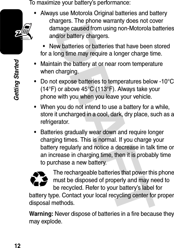 DRAFT 12Getting StartedTo maximize your battery’s performance:•Always use Motorola Original batteries and battery chargers. The phone warranty does not cover damage caused from using non-Motorola batteries and/or battery chargers.•New batteries or batteries that have been stored for a long time may require a longer charge time.•Maintain the battery at or near room temperature when charging.•Do not expose batteries to temperatures below -10°C (14°F) or above 45°C (113°F). Always take your phone with you when you leave your vehicle.•When you do not intend to use a battery for a while, store it uncharged in a cool, dark, dry place, such as a refrigerator.•Batteries gradually wear down and require longer charging times. This is normal. If you charge your battery regularly and notice a decrease in talk time or an increase in charging time, then it is probably time to purchase a new battery.The rechargeable batteries that power this phone must be disposed of properly and may need to be recycled. Refer to your battery’s label for battery type. Contact your local recycling center for proper disposal methods.Warning: Never dispose of batteries in a fire because they may explode.