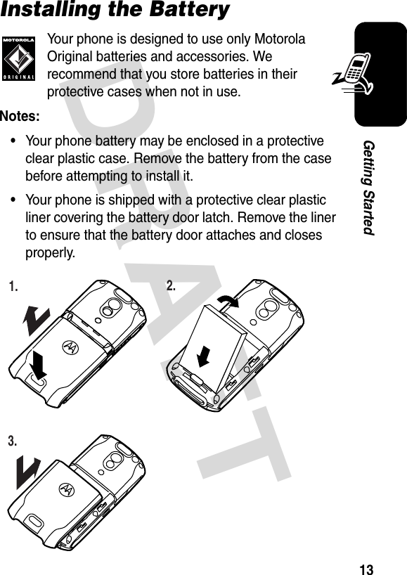 DRAFT 13Getting StartedInstalling the BatteryYour phone is designed to use only Motorola Original batteries and accessories. We recommend that you store batteries in their protective cases when not in use.Notes: •Your phone battery may be enclosed in a protective clear plastic case. Remove the battery from the case before attempting to install it.•Your phone is shipped with a protective clear plastic liner covering the battery door latch. Remove the liner to ensure that the battery door attaches and closes properly.032386o1.032390o2.032391o3.