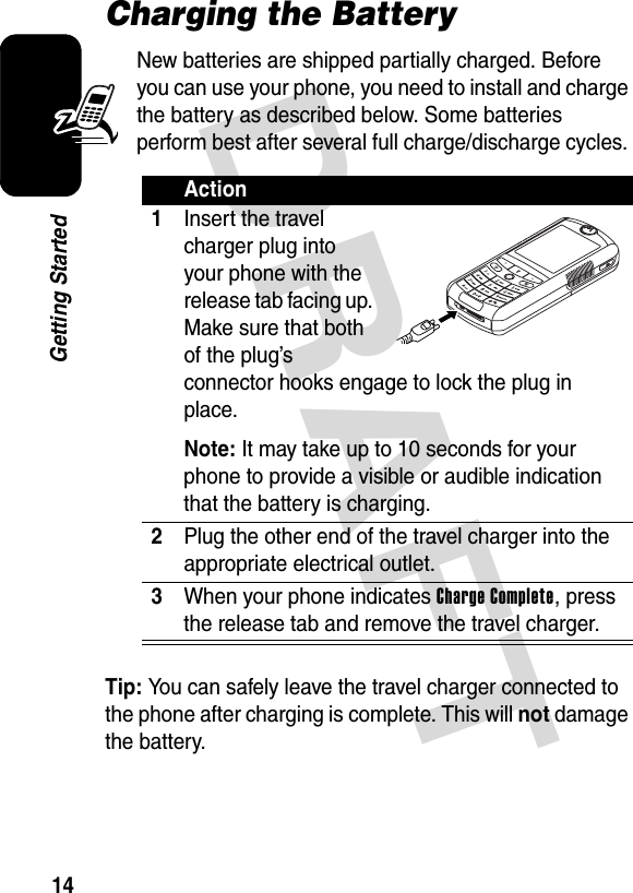 DRAFT 14Getting StartedCharging the BatteryNew batteries are shipped partially charged. Before you can use your phone, you need to install and charge the battery as described below. Some batteries perform best after several full charge/discharge cycles. Tip: You can safely leave the travel charger connected to the phone after charging is complete. This will not damage the battery.Action1Insert the travel charger plug into your phone with the release tab facing up. Make sure that both of the plug’s connector hooks engage to lock the plug in place.Note: It may take up to 10 seconds for your phone to provide a visible or audible indication that the battery is charging.2Plug the other end of the travel charger into the appropriate electrical outlet.3When your phone indicates Charge Complete, press the release tab and remove the travel charger.032392o