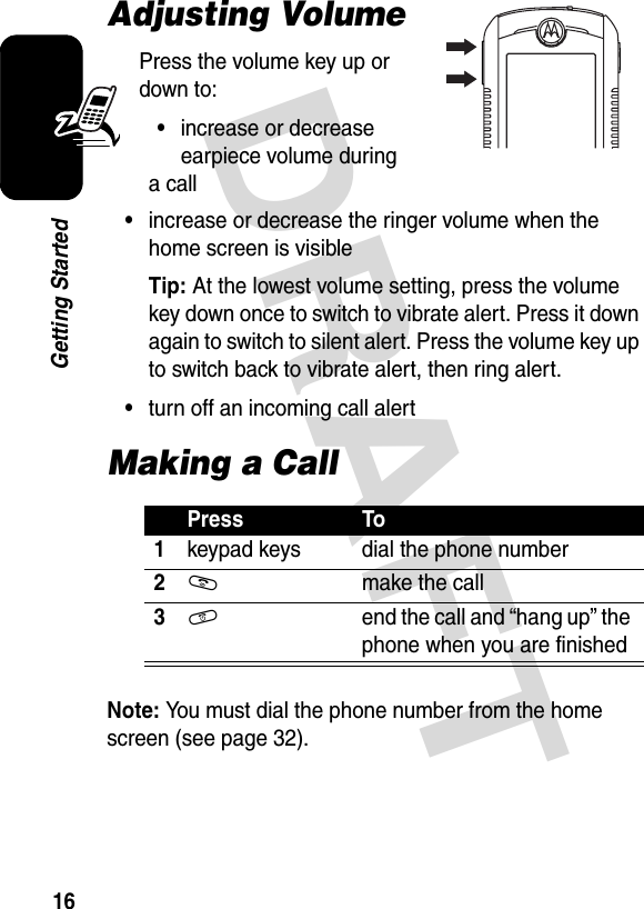 DRAFT 16Getting StartedAdjusting VolumePress the volume key up or down to:•increase or decrease earpiece volume during a call•increase or decrease the ringer volume when the home screen is visibleTip: At the lowest volume setting, press the volume key down once to switch to vibrate alert. Press it down again to switch to silent alert. Press the volume key up to switch back to vibrate alert, then ring alert.•turn off an incoming call alertMaking a CallNote: You must dial the phone number from the home screen (see page 32).Press To1keypad keys dial the phone number2N  make the call3O  end the call and “hang up” the phone when you are finished032394o.eps