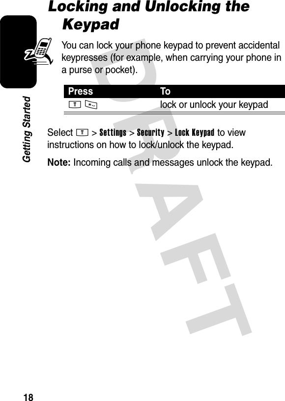 DRAFT 18Getting StartedLocking and Unlocking the KeypadYou can lock your phone keypad to prevent accidental keypresses (for example, when carrying your phone in a purse or pocket).Select M &gt;Settings &gt;Security &gt;Lock Keypad to view instructions on how to lock/unlock the keypad.Note: Incoming calls and messages unlock the keypad.Press ToM*lock or unlock your keypad