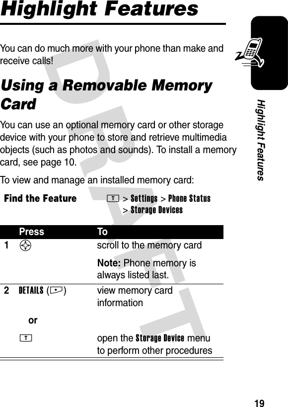 DRAFT 19Highlight FeaturesHighlight FeaturesYou can do much more with your phone than make and receive calls!Using a Removable Memory CardYou can use an optional memory card or other storage device with your phone to store and retrieve multimedia objects (such as photos and sounds). To install a memory card, see page 10.To view and manage an installed memory card:Find the FeatureM&gt;Settings &gt;Phone Status &gt;Storage DevicesPress To1S  scroll to the memory cardNote: Phone memory is always listed last.2DETAILS(+)orM view memory card informationopen the Storage Device menu to perform other procedures