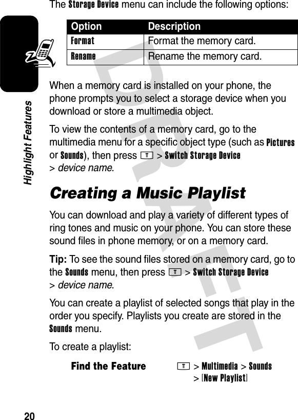 DRAFT 20Highlight FeaturesThe Storage Device menu can include the following options:When a memory card is installed on your phone, the phone prompts you to select a storage device when you download or store a multimedia object.To view the contents of a memory card, go to the multimedia menu for a specific object type (such as Pictures or Sounds), then press M&gt;Switch Storage Device &gt;device name.Creating a Music PlaylistYou can download and play a variety of different types of ring tones and music on your phone. You can store these sound files in phone memory, or on a memory card.Tip: To see the sound files stored on a memory card, go to the Sounds menu, then press M&gt;Switch Storage Device &gt;device name.You can create a playlist of selected songs that play in the order you specify. Playlists you create are stored in the Sounds menu.To create a playlist:Option DescriptionFormat  Format the memory card.Rename  Rename the memory card.Find the FeatureM&gt;Multimedia &gt;Sounds &gt;[New Playlist]