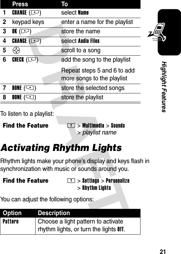 DRAFT 21Highlight FeaturesTo listen to a playlist:Activating Rhythm LightsRhythm lights make your phone’s display and keys flash in synchronization with music or sounds around you.You can adjust the following options:Press To1CHANGE(+)select Name2keypad keys enter a name for the playlist3OK(+) store the name4CHANGE(+)select Audio Files5S scroll to a song6CHECK(+) add the song to the playlistRepeat steps 5 and 6 to add more songs to the playlist7DONE(-) store the selected songs8DONE(-) store the playlistFind the FeatureM&gt;Multimedia &gt;Sounds &gt;playlist nameFind the FeatureM&gt;Settings &gt;Personalize &gt;Rhythm LightsOption DescriptionPattern  Choose a light pattern to activate rhythm lights, or turn the lights Off.