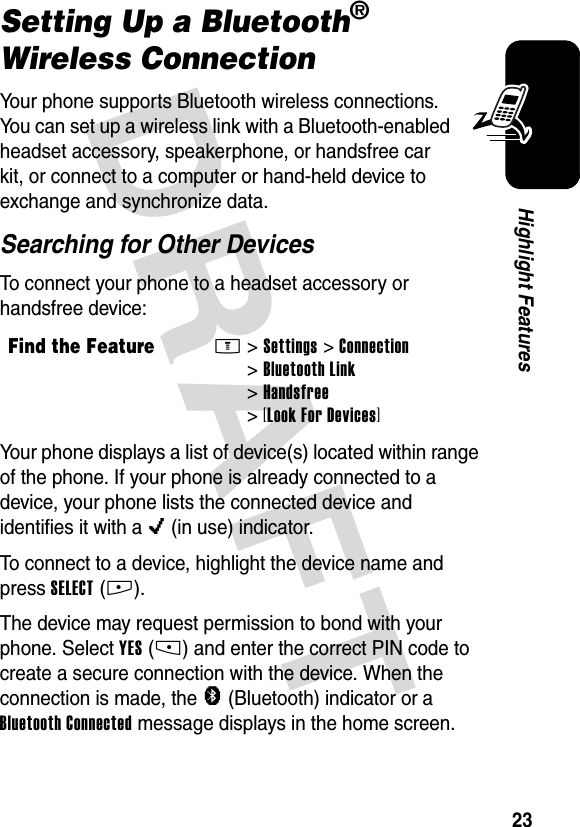 DRAFT 23Highlight FeaturesSetting Up a Bluetooth® Wireless ConnectionYour phone supports Bluetooth wireless connections. You can set up a wireless link with a Bluetooth-enabled headset accessory, speakerphone, or handsfree car kit, or connect to a computer or hand-held device to exchange and synchronize data.Searching for Other DevicesTo connect your phone to a headset accessory or handsfree device:Your phone displays a list of device(s) located within range of the phone. If your phone is already connected to a device, your phone lists the connected device and identifies it with a o (in use) indicator.To connect to a device, highlight the device name and press SELECT(+).The device may request permission to bond with your phone. Select YES(-) and enter the correct PIN code to create a secure connection with the device. When the connection is made, the à (Bluetooth) indicator or a Bluetooth Connected message displays in the home screen.Find the FeatureM&gt;Settings &gt;Connection &gt;Bluetooth Link &gt;Handsfree &gt;[Look For Devices]