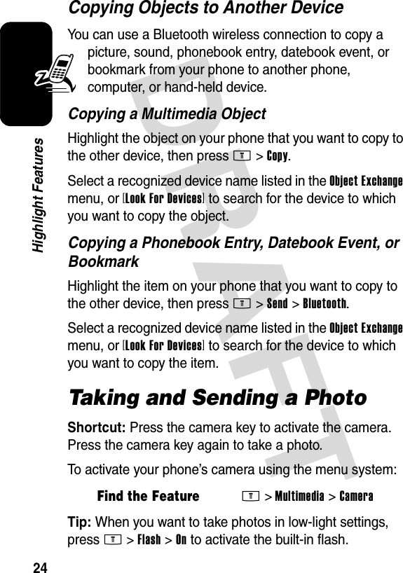 DRAFT 24Highlight FeaturesCopying Objects to Another DeviceYou can use a Bluetooth wireless connection to copy a picture, sound, phonebook entry, datebook event, or bookmark from your phone to another phone, computer, or hand-held device.Copying a Multimedia ObjectHighlight the object on your phone that you want to copy to the other device, then press M&gt;Copy.Select a recognized device name listed in the Object Exchange menu, or [Look For Devices] to search for the device to which you want to copy the object.Copying a Phonebook Entry, Datebook Event, or BookmarkHighlight the item on your phone that you want to copy to the other device, then press M&gt;Send &gt;Bluetooth.Select a recognized device name listed in the Object Exchange menu, or [Look For Devices] to search for the device to which you want to copy the item.Taking and Sending a PhotoShortcut: Press the camera key to activate the camera. Press the camera key again to take a photo.To activate your phone’s camera using the menu system:Tip: When you want to take photos in low-light settings, press M&gt;Flash &gt;On to activate the built-in flash.Find the FeatureM&gt;Multimedia &gt;Camera