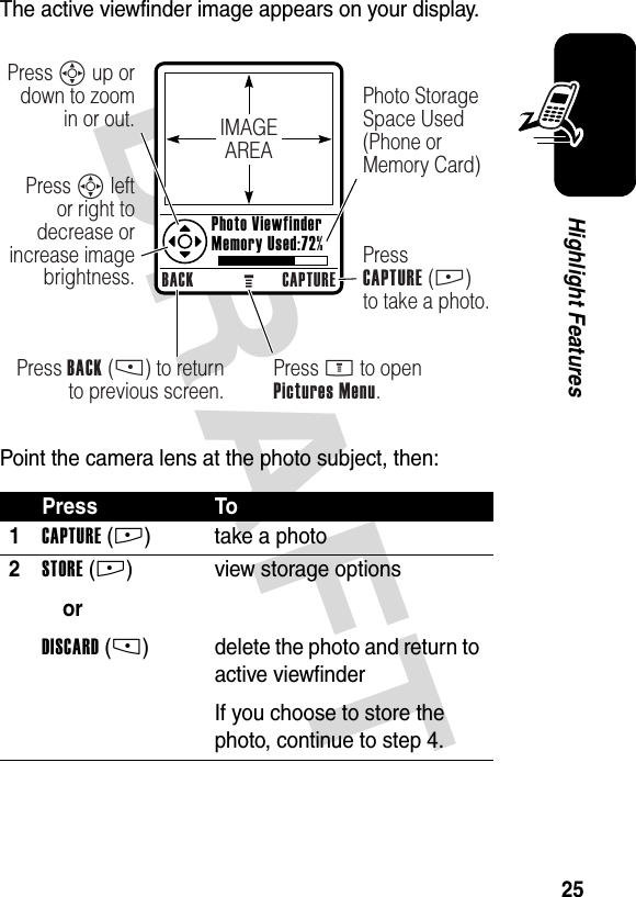 DRAFT 25Highlight FeaturesThe active viewfinder image appears on your display.Point the camera lens at the photo subject, then:Press To1CAPTURE(+) take a photo2STORE(+)orDISCARD(-)view storage optionsdelete the photo and return to active viewfinderIf you choose to store the photo, continue to step 4.IMAGEAREABACK CAPTUREPress BACK (-) to return to previous screen.Press S up or down to zoom in or out.Press S left or right to decrease or increase image brightness.Press M to openPictures Menu.Photo Storage Space Used (Phone or Memory Card)PressCAPTURE (+) to take a photo. Photo Viewfinder Memory Used:72%