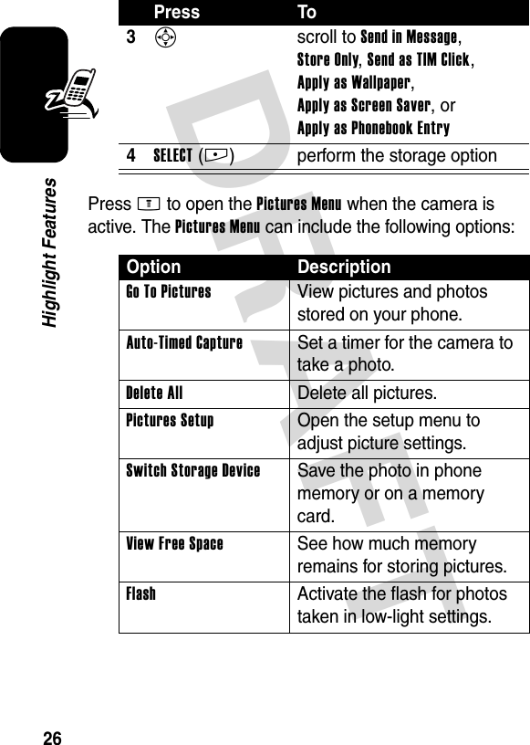 DRAFT 26Highlight FeaturesPress M to open the Pictures Menu when the camera is active. The Pictures Menu can include the following options:3S scroll to Send in Message, Store Only, Send as TIM Click, Apply as Wallpaper, Apply as Screen Saver, or Apply as Phonebook Entry4SELECT(+) perform the storage optionOption DescriptionGo To Pictures  View pictures and photos stored on your phone.Auto-Timed Capture  Set a timer for the camera to take a photo.Delete All Delete all pictures.Pictures Setup  Open the setup menu to adjust picture settings.Switch Storage Device  Save the photo in phone memory or on a memory card.View Free Space See how much memory remains for storing pictures.Flash  Activate the flash for photos taken in low-light settings.Press To