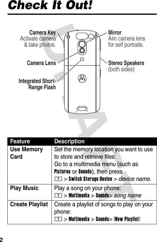 DRAFT 2Check It Out!Feature DescriptionUse Memory Card Set the memory location you want to use to store and retrieve files:Go to a multimedia menu (such as Pictures or Sounds), then press M&gt;Switch Storage Device &gt; device name.Play Music  Play a song on your phone:M &gt;Multimedia &gt;Sounds&gt;song nameCreate Playlist  Create a playlist of songs to play on your phone:M &gt;Multimedia &gt;Sounds&gt;[New Playlist]032385o.epsCamera KeyActivate camera &amp; take photos.MirrorAim camera lens for self portraits.Camera LensIntegrated Short-Range FlashStereo Speakers(both sides)