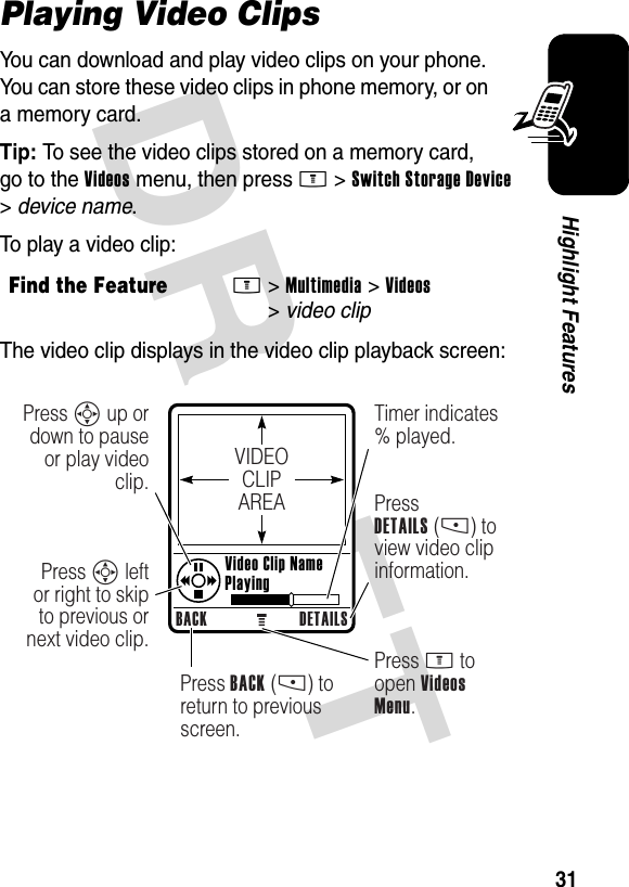 DRAFT 31Highlight FeaturesPlaying Video ClipsYou can download and play video clips on your phone. You can store these video clips in phone memory, or on a memory card.Tip: To see the video clips stored on a memory card, go to the Videos menu, then press M&gt;Switch Storage Device &gt;device name.To play a video clip:The video clip displays in the video clip playback screen:Find the FeatureM&gt;Multimedia &gt;Videos &gt;video clipVIDEOCLIPAREABACK DETAILSPress S up or down to pause or play video clip.Press S left or right to skip to previous or next video clip.Press BACK (-) to return to previous screen.Press M to open Videos Menu.Timer indicates % played.PressDETAILS (-) to view video clip information. Video Clip Name Playing