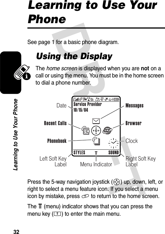 DRAFT 32Learning to Use Your PhoneLearning to Use Your PhoneSee page 1 for a basic phone diagram.Using the DisplayThe home screen is displayed when you are not on a call or using the menu. You must be in the home screen to dial a phone number.Press the 5-way navigation joystick (S) up, down, left, or right to select a menu feature icon. If you select a menu icon by mistake, press O to return to the home screen.The e (menu) indicator shows that you can press the menu key (M) to enter the main menu.Menu IndicatorService Provider10/15/04STYLES SOUNDLeft Soft Key LabelRight Soft Key LabelDateRecent CallsMessagesClockBrowserPhonebook