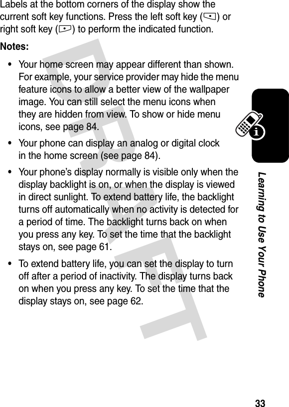 DRAFT 33Learning to Use Your PhoneLabels at the bottom corners of the display show the current soft key functions. Press the left soft key (-) or right soft key (+) to perform the indicated function.Notes: •Your home screen may appear different than shown. For example, your service provider may hide the menu feature icons to allow a better view of the wallpaper image. You can still select the menu icons when they are hidden from view. To show or hide menu icons, see page 84.•Your phone can display an analog or digital clock in the home screen (see page 84).•Your phone’s display normally is visible only when the display backlight is on, or when the display is viewed in direct sunlight. To extend battery life, the backlight turns off automatically when no activity is detected for a period of time. The backlight turns back on when you press any key. To set the time that the backlight stays on, see page 61.•To extend battery life, you can set the display to turn off after a period of inactivity. The display turns back on when you press any key. To set the time that the display stays on, see page 62.