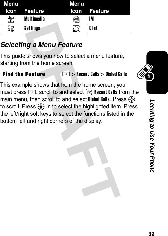 DRAFT 39Learning to Use Your PhoneSelecting a Menu FeatureThis guide shows you how to select a menu feature, starting from the home screen.This example shows that from the home screen, you must press M, scroll to and select sRecent Calls from the main menu, then scroll to and select Dialed Calls. Press S to scroll. Press C in to select the highlighted item. Press the left/right soft keys to select the functions listed in the bottom left and right corners of the display.h Multimedia ã IM w Settings K Chat Find the FeatureM&gt;Recent Calls &gt;Dialed CallsMenu Icon Feature MenuIcon Feature