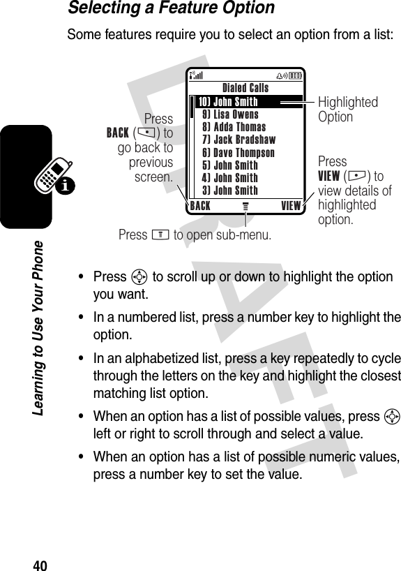 DRAFT 40Learning to Use Your PhoneSelecting a Feature OptionSome features require you to select an option from a list:•Press S to scroll up or down to highlight the option you want.•In a numbered list, press a number key to highlight the option.•In an alphabetized list, press a key repeatedly to cycle through the letters on the key and highlight the closest matching list option.•When an option has a list of possible values, press S left or right to scroll through and select a value.•When an option has a list of possible numeric values, press a number key to set the value.Dialed CallsBACK VIEWPress M to open sub-menu.PressVIEW (+) to view details of highlighted option.PressBACK (-) to go back to previous screen.Highlighted Option10) John Smith9) Lisa Owens8) Adda Thomas7) Jack Bradshaw6) Dave Thompson5) John Smith4) John Smith3) John Smith