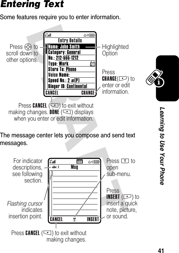 DRAFT 41Learning to Use Your PhoneEntering TextSome features require you to enter information.The message center lets you compose and send text messages.Entry DetailsCANCEL CHANGEPress CANCEL (-) to exit without making changes. DONE (-) displays when you enter or edit information.Press CHANGE(+) to enter or edit information.Press S to scroll down to other options.Highlighted OptionName: John SmithCategory: GeneralNo.: 212-555-1212Type: WorkStore To: PhoneVoice Name:Speed No.: 2 #(P)Ringer ID: Continental450MsgCANCEL INSERTPress CANCEL (-) to exit without making changes.PressINSERT (+) to insert a quick note, picture, or sound.For indicator descriptions, see following section.Flashing cursor indicates insertion point.Press M to opensub-menu.