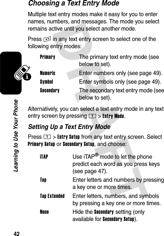 DRAFT 42Learning to Use Your PhoneChoosing a Text Entry ModeMultiple text entry modes make it easy for you to enter names, numbers, and messages. The mode you select remains active until you select another mode.Press # in any text entry screen to select one of the following entry modes:Alternatively, you can select a text entry mode in any text entry screen by pressing M&gt;Entry Mode.Setting Up a Text Entry ModePress M&gt;Entry Setup from any text entry screen. Select Primary Setup or Secondary Setup, and choose:Primary  The primary text entry mode (see below to set).Numeric  Enter numbers only (see page 49).Symbol  Enter symbols only (see page 49).Secondary  The secondary text entry mode (see below to set).iTAP Use iTAP® mode to let the phone predict each word as you press keys (see page 47).Tap  Enter letters and numbers by pressing a key one or more times.Tap Extended  Enter letters, numbers, and symbols by pressing a key one or more times.None Hide the Secondary setting (only available for Secondary Setup).