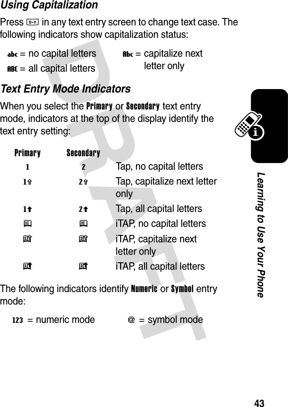 DRAFT 43Learning to Use Your PhoneUsing CapitalizationPress 0 in any text entry screen to change text case. The following indicators show capitalization status:Text Entry Mode IndicatorsWhen you select the Primary or Secondary text entry mode, indicators at the top of the display identify the text entry setting:The following indicators identify Numeric or Symbol entry mode:U= no capital lettersV= capitalize next letter onlyT= all capital lettersPrimary Secondary g m Tap, no capital lettersh q  Tap, capitalize next letter onlyf l  Tap, all capital lettersj p  iTAP, no capital lettersk n iTAP, capitalize next letter onlyi o iTAP, all capital lettersW= numeric mode[= symbol mode