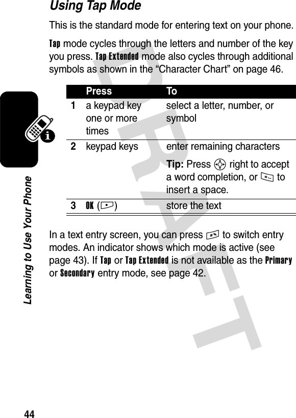 DRAFT 44Learning to Use Your PhoneUsing Tap ModeThis is the standard mode for entering text on your phone.Tap mode cycles through the letters and number of the key you press. Tap Extended mode also cycles through additional symbols as shown in the “Character Chart” on page 46.In a text entry screen, you can press # to switch entry modes. An indicator shows which mode is active (see page 43). If Tap or Tap Extended is not available as the Primary or Secondary entry mode, see page 42.Press To1a keypad key one or more timesselect a letter, number, or symbol2keypad keys enter remaining charactersTip: Press S right to accept a word completion, or * to insert a space.3OK(+) store the text