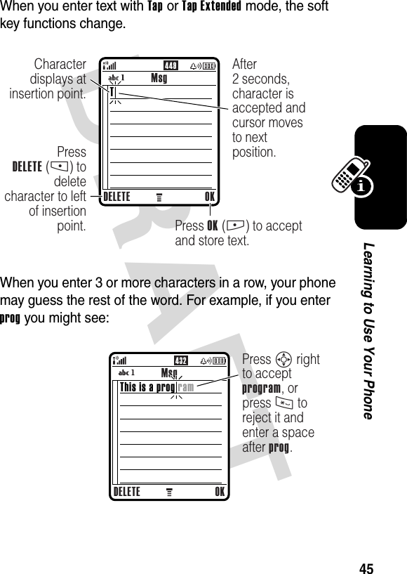 DRAFT 45Learning to Use Your PhoneWhen you enter text with Tap or Tap Extended mode, the soft key functions change.When you enter 3 or more characters in a row, your phone may guess the rest of the word. For example, if you enter prog you might see:449MsgDELETE OKPressDELETE (-) to delete character to left of insertion point. Press OK (+) to accept and store text.Character displays at insertion point.After2 seconds, character is accepted and cursor moves to next position.T432MsgDELETE OKPress S right to accept program, or press * to reject it and enter a space after prog.This is a prog ram