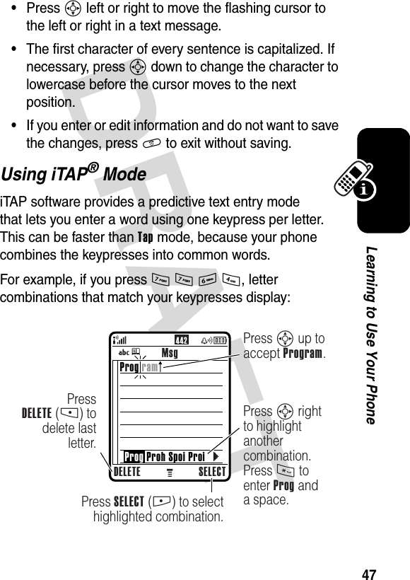 DRAFT 47Learning to Use Your Phone•Press S left or right to move the flashing cursor to the left or right in a text message.•The first character of every sentence is capitalized. If necessary, press S down to change the character to lowercase before the cursor moves to the next position.•If you enter or edit information and do not want to save the changes, press O to exit without saving.Using iTAP® ModeiTAP software provides a predictive text entry mode that lets you enter a word using one keypress per letter. This can be faster than Tap mode, because your phone combines the keypresses into common words.For example, if you press 7 7 6 4, letter combinations that match your keypresses display:442MsgDELETE SELECTPress SELECT (+) to selecthighlighted combination.Press S up to accept Program.PressDELETE (-) to delete last letter.Press S right to highlight another combination. Press * to enter Prog and a space.Prog ram    Prog Proh Spoi Proi