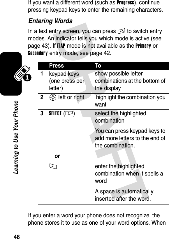 DRAFT 48Learning to Use Your PhoneIf you want a different word (such as Progress), continue pressing keypad keys to enter the remaining characters.Entering WordsIn a text entry screen, you can press # to switch entry modes. An indicator tells you which mode is active (see page 43). If iTAP mode is not available as the Primary or Secondary entry mode, see page 42.If you enter a word your phone does not recognize, the phone stores it to use as one of your word options. When Press To1keypad keys (one press per letter)show possible letter combinations at the bottom of the display2S left or right  highlight the combination you want3SELECT(+)or* select the highlighted combinationYou can press keypad keys to add more letters to the end of the combination.enter the highlighted combination when it spells a wordA space is automatically inserted after the word.