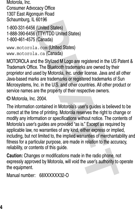 DRAFT 4Motorola, Inc.Consumer Advocacy Office1307 East Algonquin RoadSchaumburg, IL 601961-800-331-6456 (United States)1-888-390-6456 (TTY/TDD United States)1-800-461-4575 (Canada)www.motorola.com (United States)www.motorola.ca (Canada)MOTOROLA and the Stylized M Logo are registered in the US Patent &amp; Trademark Office. The Bluetooth trademarks are owned by their proprietor and used by Motorola, Inc. under license. Java and all other Java-based marks are trademarks or registered trademarks of Sun Microsystems, Inc. in the U.S. and other countries. All other product or service names are the property of their respective owners.© Motorola, Inc. 2004.The information contained in Motorola’s user’s guides is believed to be correct at the time of printing. Motorola reserves the right to change or modify any information or specifications without notice. The contents of Motorola’s user’s guides are provided “as is.” Except as required by applicable law, no warranties of any kind, either express or implied, including, but not limited to, the implied warranties of merchantability and fitness for a particular purpose, are made in relation to the accuracy, reliability, or contents of this guide.Caution: Changes or modifications made in the radio phone, not expressly approved by Motorola, will void the user’s authority to operate the equipment.Manual number: 68XXXXXX32-O 