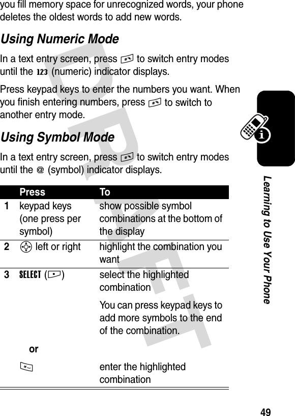 DRAFT 49Learning to Use Your Phoneyou fill memory space for unrecognized words, your phone deletes the oldest words to add new words.Using Numeric ModeIn a text entry screen, press # to switch entry modes until the W (numeric) indicator displays.Press keypad keys to enter the numbers you want. When you finish entering numbers, press # to switch to another entry mode.Using Symbol ModeIn a text entry screen, press # to switch entry modes until the [ (symbol) indicator displays.Press To1keypad keys (one press per symbol)show possible symbol combinations at the bottom of the display2S left or right highlight the combination you want3SELECT(+)or* select the highlighted combinationYou can press keypad keys to add more symbols to the end of the combination.enter the highlighted combination