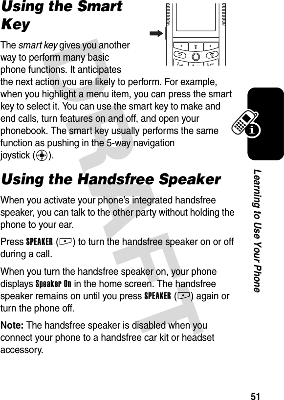 DRAFT 51Learning to Use Your PhoneUsing the Smart KeyThe smart key gives you another way to perform many basic phone functions. It anticipates the next action you are likely to perform. For example, when you highlight a menu item, you can press the smart key to select it. You can use the smart key to make and end calls, turn features on and off, and open your phonebook. The smart key usually performs the same function as pushing in the 5-way navigation joystick (C).Using the Handsfree SpeakerWhen you activate your phone’s integrated handsfree speaker, you can talk to the other party without holding the phone to your ear.Press SPEAKER(+) to turn the handsfree speaker on or off during a call.When you turn the handsfree speaker on, your phone displays Speaker On in the home screen. The handsfree speaker remains on until you press SPEAKER(+) again or turn the phone off.Note: The handsfree speaker is disabled when you connect your phone to a handsfree car kit or headset accessory.